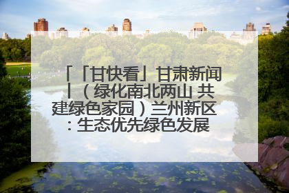 「甘快看」甘肃新闻丨（绿化南北两山 共建绿色家园）兰州新区：生态优先绿色发展 打造生态环保示范区