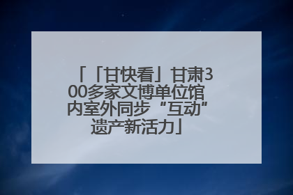 「甘快看」甘肃300多家文博单位馆内室外同步“互动”遗产新活力