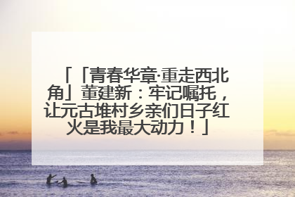 「青春华章·重走西北角」董建新：牢记嘱托，让元古堆村乡亲们日子红火是我最大动力！