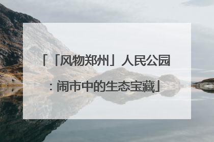 「风物郑州」人民公园：闹市中的生态宝藏