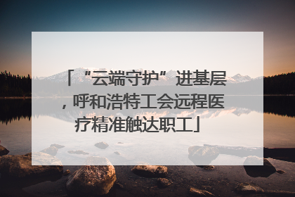 “云端守护”进基层，呼和浩特工会远程医疗精准触达职工