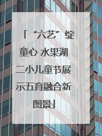 “六艺”绽童心 水果湖二小儿童节展示五育融合新图景