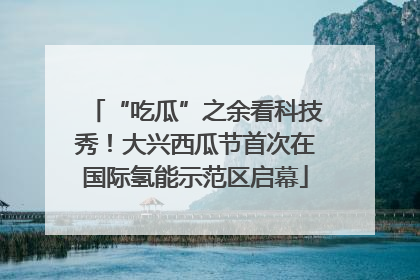 “吃瓜”之余看科技秀！大兴西瓜节首次在国际氢能示范区启幕