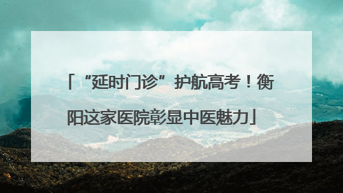 “延时门诊”护航高考！衡阳这家医院彰显中医魅力