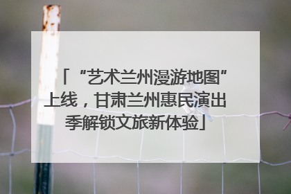 “艺术兰州漫游地图”上线，甘肃兰州惠民演出季解锁文旅新体验