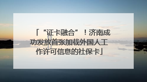 “证卡融合”！济南成功发放首张加载外国人工作许可信息的社保卡