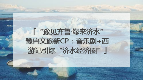 “豫见齐鲁·缘来济水” 豫鲁文旅新CP：音乐剧+西游记引爆“济水经济圈”