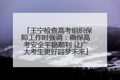 王宁检查高考组织保障工作时强调：确保高考安全平稳顺利 让广大考生更好圆梦未来