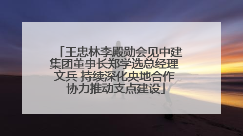 王忠林李殿勋会见中建集团董事长郑学选总经理文兵 持续深化央地合作 协力推动支点建设