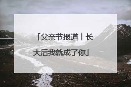 父亲节报道丨长大后我就成了你