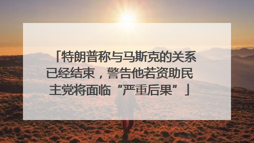 特朗普称与马斯克的关系已经结束，警告他若资助民主党将面临“严重后果”