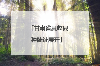 甘肃省夏收夏种陆续展开