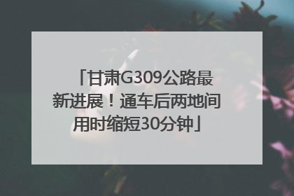 甘肃G309公路最新进展！通车后两地间用时缩短30分钟