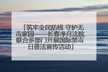 筑牢全民防线 守护无毒家园——长春净月法院联合多部门开展国际禁毒日普法宣传活动