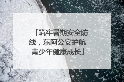 筑牢暑期安全防线，东阿公安护航青少年健康成长