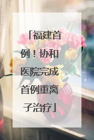 福建首例！协和医院完成首例重离子治疗