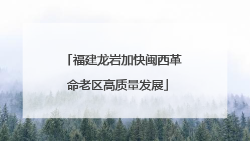 福建龙岩加快闽西革命老区高质量发展