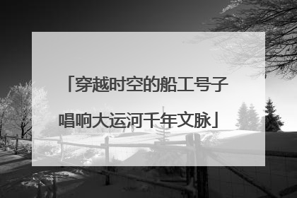 穿越时空的船工号子唱响大运河千年文脉