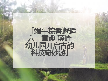 端午粽香邂逅六一童趣 薛峰幼儿园开启古韵科技奇妙游