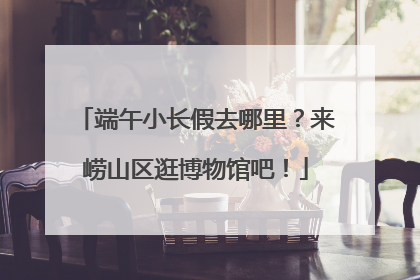 端午小长假去哪里？来崂山区逛博物馆吧！