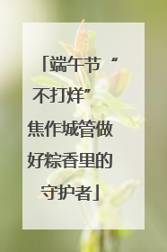 端午节“不打烊” 焦作城管做好粽香里的守护者