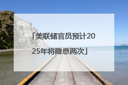 美联储官员预计2025年将降息两次