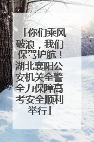 你们乘风破浪，我们保驾护航！湖北襄阳公安机关全警全力保障高考安全顺利举行
