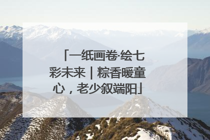 一纸画卷·绘七彩未来｜粽香暖童心，老少叙端阳