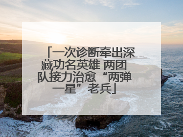 一次诊断牵出深藏功名英雄 两团队接力治愈“两弹一星”老兵