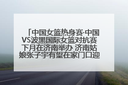 中国女篮热身赛·中国VS波黑国际女篮对抗赛下月在济南举办 济南姑娘张子宇有望在家门口迎来国家队首秀