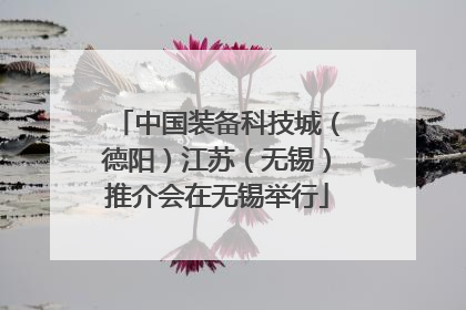 中国装备科技城（德阳）江苏（无锡）推介会在无锡举行