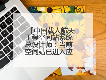 中国载人航天工程空间站系统总设计师：当前空间站已进入应用与发展阶段