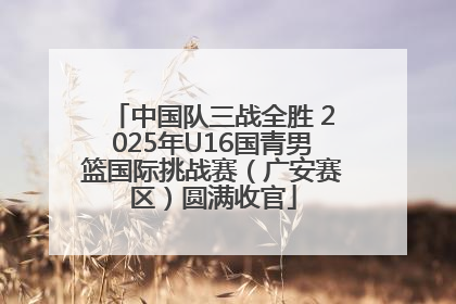 中国队三战全胜 2025年U16国青男篮国际挑战赛（广安赛区）圆满收官