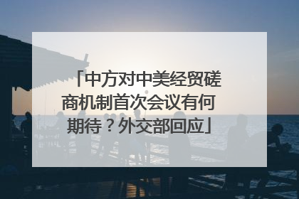 中方对中美经贸磋商机制首次会议有何期待？外交部回应