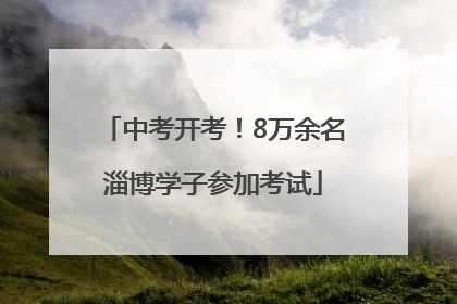中考开考！8万余名淄博学子参加考试