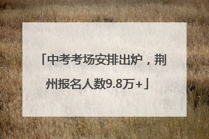 中考考场安排出炉，荆州报名人数9.8万+