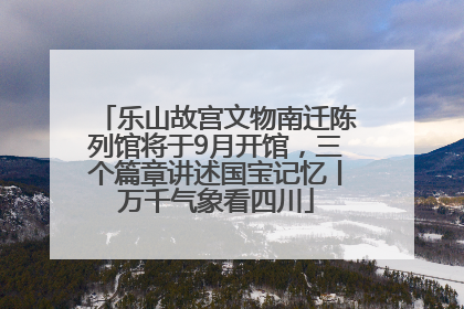 乐山故宫文物南迁陈列馆将于9月开馆，三个篇章讲述国宝记忆丨万千气象看四川