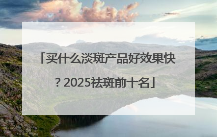 买什么淡斑产品好效果快？2025祛斑前十名
