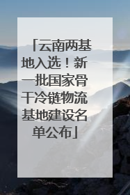 云南两基地入选！新一批国家骨干冷链物流基地建设名单公布