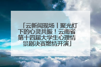 云新闻现场丨聚光灯下的心灵共振！云南省第十四届大学生心理情景剧决赛燃情开演
