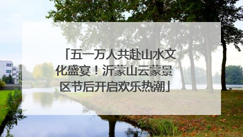五一万人共赴山水文化盛宴！沂蒙山云蒙景区节后开启欢乐热潮