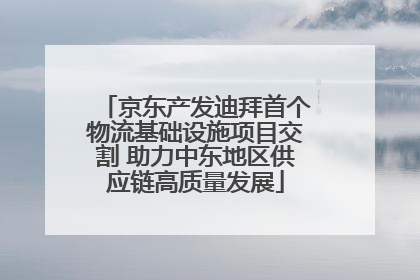 京东产发迪拜首个物流基础设施项目交割 助力中东地区供应链高质量发展