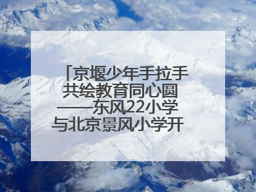 京堰少年手拉手 共绘教育同心圆——东风22小学与北京景风小学开展对口协作活动