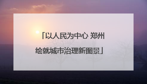 以人民为中心 郑州绘就城市治理新图景