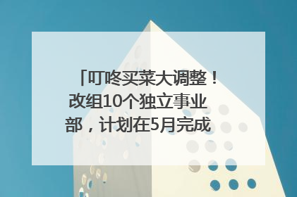 叮咚买菜大调整！改组10个独立事业部，计划在5月完成App端全面改版