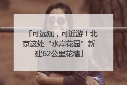 可远观，可近游！北京这处“水岸花园”新建62公里花墙