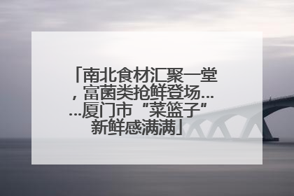 南北食材汇聚一堂，富菌类抢鲜登场……厦门市“菜篮子”新鲜感满满