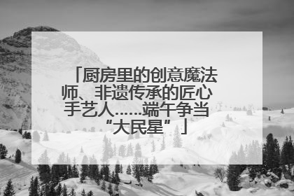 厨房里的创意魔法师、非遗传承的匠心手艺人……端午争当“大民星”