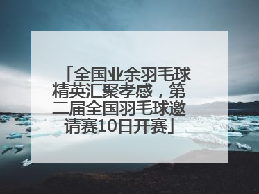 全国业余羽毛球精英汇聚孝感，第二届全国羽毛球邀请赛10日开赛