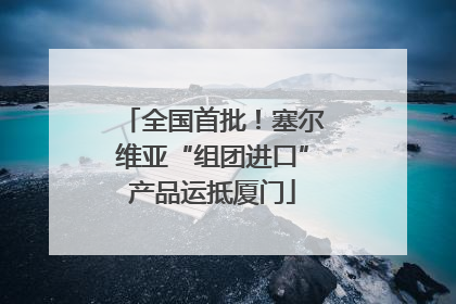 全国首批！塞尔维亚“组团进口”产品运抵厦门